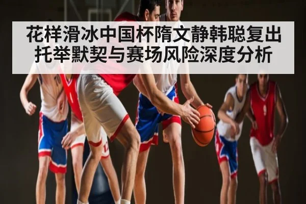 花样滑冰中国杯隋文静韩聪复出托举默契与赛场风险深度分析 | kaiyun