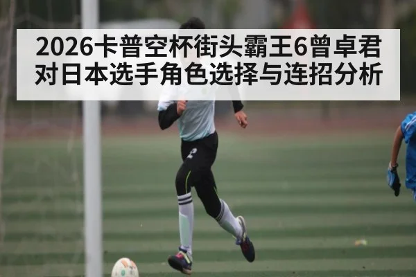 2026卡普空杯街头霸王6曾卓君对日本选手角色选择与连招分析 | kaiyun